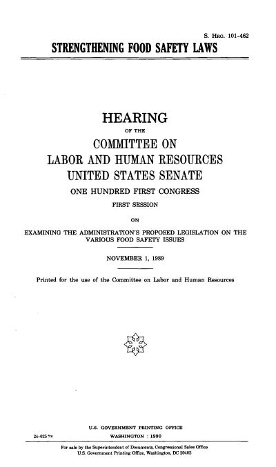 handle is hein.cbhear/sfsl0001 and id is 1 raw text is: S. HRG. 101-462
STRENGTHENING FOOD SAFETY LAWS

HEARING
OF THE
COMMITTEE ON
LABOR AND HUMAN RESOURCES
UNITED STATES SENATE
ONE HUNDRED FIRST CONGRESS
FIRST SESSION
ON
EXAMINING THE ADMINISTRATION'S PROPOSED LEGISLATION ON THE
VARIOUS FOOD SAFETY ISSUES
NOVEMBER 1, 1989

Printed for the use of the Committee on Labor and Human Resources
U.S. GOVERNMENT PRINTING OFFICE
24-025 ±                       WASHINGTON : 1990
For sale by the Superintendent of Documents, Congressional Sales Office
U.S. Government Printing Office, Washington, DC 20402


