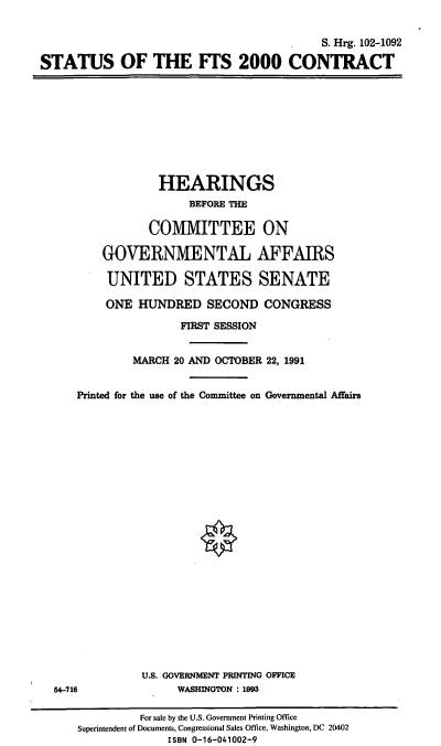 handle is hein.cbhear/sftsc0001 and id is 1 raw text is: S. Hrg. 102-1092
STATUS OF THE FTS 2000 CONTRACT

HEARINGS
BEFORE THE
COMMITTEE ON
GOVERNMENTAL AFFAIRS
UNITED STATES SENATE
ONE HUNDRED SECOND CONGRESS
FIRST SESSION
MARCH 20 AND OCTOBER 22, 1991
Printed for the use of the Committee on Governmental Affairs

U.S. GOVERNMENT PRINTING OFFICE
WASHINGTON : 1993

54-716

For sale by the U.S. Government Printing Office
Superintendent of Documents, Congressional Sales Office, Washington, DC 20402
ISBN 0-16-041002-9


