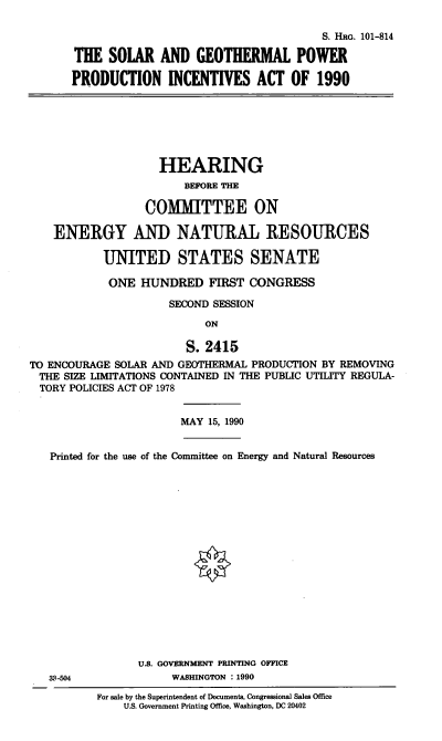 handle is hein.cbhear/sgppia0001 and id is 1 raw text is: S. HRG. 101-814
THE SOLAR AND GEOTHERMAL POWER
PRODUCTION INCENTIVES ACT OF 1990

HEARING
BEFORE THE
COMITTEE ON
ENERGY AND NATURAL RESOURCES
UNITED STATES SENATE
ONE HUNDRED FIRST CONGRESS
SECOND SESSION
ON
S. 2415
TO ENCOURAGE SOLAR AND GEOTHERMAL PRODUCTION BY REMOVING
THE SIZE LIMITATIONS CONTAINED IN THE PUBLIC UTILITY REGULA-
TORY POLICIES ACT OF 1978

MAY 15, 1990

Printed for the use of the Committee on Energy and Natural Resources
U.S. GOVERNMENT PRINTING OFFICE
3-504                   WASHINGTON : 1990

For sale by the Superintendent of Documents, Congressional Sales Office
U.S. Government Printing Office, Washington, DC 20402


