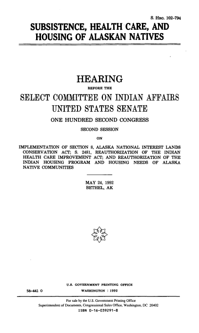 handle is hein.cbhear/shchakn0001 and id is 1 raw text is: 


                                        S. HRG. 102-794

SUBSISTENCE, HEALTH CARE, AND

  HOUSING OF ALASKAN NATIVES


                   HEARING
                       BEFORE THE

 SELECT COMMITTEE ON INDIAN AFFAIRS

           UNITED STATES SENATE

           ONE HUNDRED   SECOND  CONGRESS

                     SECOND SESSION

                          ON

IMPLEMENTATION OF SECTION 8, ALASKA NATIONAL INTEREST LANDS
CONSERVATION  ACT; S. 2481, REAUTHORIZATION OF THE INDIAN
HEALTH  CARE IMPROVEMENT ACT; AND REAUTHORIZATION OF THE
INDIAN  HOUSING PROGRAM  AND  HOUSING NEEDS OF  ALASKA
NATIVE  COMMUNITIES


58-441 0


      MAY 24, 1992
      BETHEL, AK



















U.S. GOVERNMENT PRINTING OFFICE
     WASHINGTON : 1992


         For sale by the U.S. Government Printing Office
Superintendent of Documents, Congressional Sales Office, Washington, DC 20402
             ISBN 0-16-039291-8



