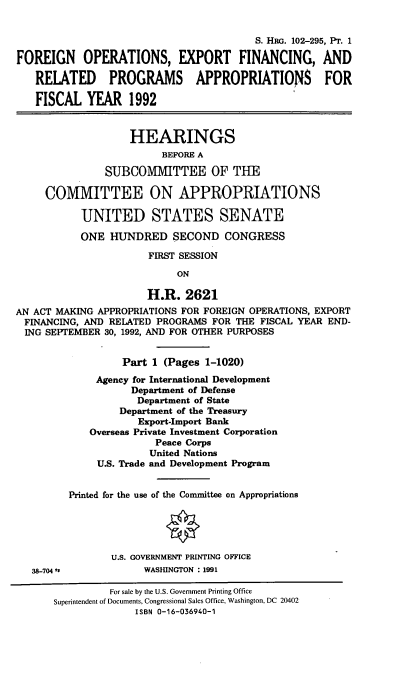 handle is hein.cbhear/shri0001 and id is 1 raw text is: S. HRG. 102-295, PT. 1
FOREIGN OPERATIONS, EXPORT FINANCING, AND
RELATED PROGRAMS APPROPRIATIONS FOR
FISCAL YEAR 1992
HEARINGS
BEFORE A
SUBCOMMITTEE OF THE
COMMITTEE ON APPROPRIATIONS
UNITED STATES SENATE
ONE HUNDRED SECOND CONGRESS
FIRST SESSION
ON
H.R. 2621
AN ACT MAKING APPROPRIATIONS FOR FOREIGN OPERATIONS, EXPORT
FINANCING, AND RELATED PROGRAMS FOR THE FISCAL YEAR END-
ING SEPTEMBER 30, 1992, AND FOR OTHER PURPOSES
Part 1 (Pages 1-1020)
Agency for International Development
Department of Defense
Department of State
Department of the Treasury
Export-Import Bank
Overseas Private Investment Corporation
Peace Corps
United Nations
U.S. Trade and Development Program
Printed for the use of the Committee on Appropriations
U.S. GOVERNMENT PRINTING OFFICE
38-704 I             WASHINGTON :1991
For sale by the U.S. Government Printing Office
Superintendent of Documents, Congressional Sales Office, Washington, DC 20402
ISBN 0-16-036940-1


