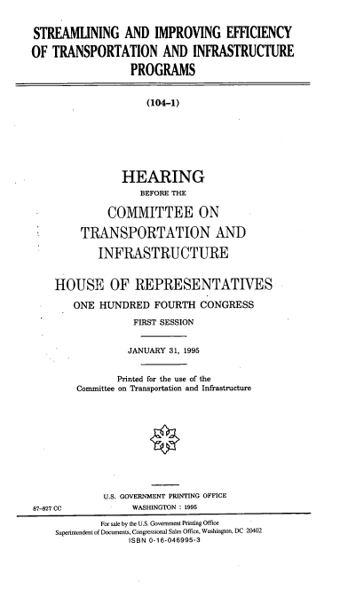 handle is hein.cbhear/sietip0001 and id is 1 raw text is: STREAMUNING AND IMPROVING EFFICIENCY
OF TRANSPORTATION AND INFRASTRUCTURE
PROGRAMS
(104-1)
HEARING
BEFORE THE
COMMITTEE ON
TRANSPORTATION AND
INFRASTRUCTURE
HOUSE OF REPRESENTATIVES
ONE HUNDRED FOURTH CONGRESS
FIRST SESSION
JANUARY 31, 1995
Printed for the use of the
Committee on Transportation and Infrastructure
U.S. GOVERNMENT PRINTING OFFICE
87-827 CC             WASHINGTON : 1995
For sale by the U.S. Government Printing Office
Superintendent of Documents, Congessional Sales Office, Washington, DC 20402
ISBN 0-16-046995-3


