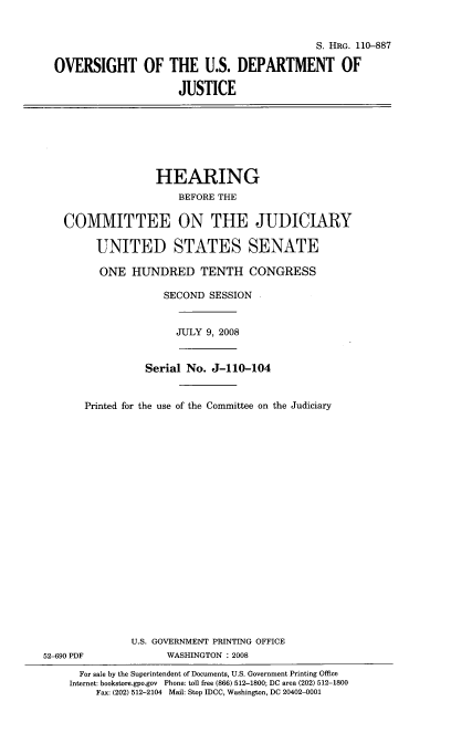 handle is hein.cbhear/sigdoj0001 and id is 1 raw text is: 


                                            S. HRG. 110-887

OVERSIGHT OF THE U.S. DEPARTMENT OF

                     JUSTICE


                   HEARING
                      BEFORE THE

   COMMITTEE ON THE JUDICIARY

         UNITED STATES SENATE

         ONE HUNDRED TENTH CONGRESS

                    SECOND SESSION


                      JULY 9, 2008


                 Serial No. J-110-104


       Printed for the use of the Committee on the Judiciary





















               U.S. GOVERNMENT PRINTING OFFICE
52-690 PDF           WASHINGTON : 2008

      For sale by the Superintendent of Documents, U.S. Government Printing Office
    Internet: bookstore.gpo.gov Phone: toll free (866) 512-1800; DC area (202) 512-1800
         Fax: (202) 512-2104 Mail: Stop IDCC, Washington, DC 20402-0001



