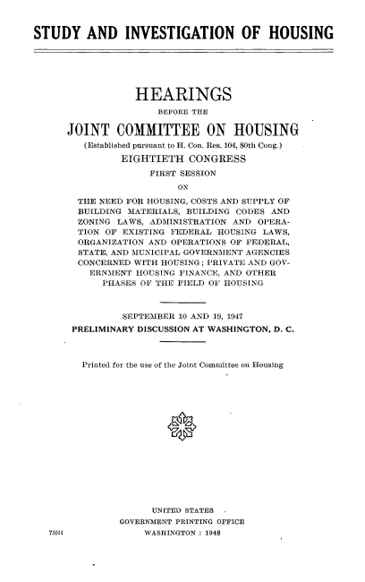 handle is hein.cbhear/sioh0001 and id is 1 raw text is: 


STUDY AND INVESTIGATION OF HOUSING


            HEARINGS
                BEFORE THE

JOINT COMMITTEE ON HOUSING
   (Established pursuant to H. Con. Res. 104, 80th Cong.)

         EIGHTIETH CONGRESS

              FIRST SESSION
                   ON

  THE NEED FOR HOUSING, COSTS AND SUPPLY OF
  BUILDING MATERIALS, BUILDING CODES AND
  ZONING LAWS, ADMINISTRATION AND OPERA-
  TION OF EXISTING FEDERAL HOUSING LAWS,
  ORGANIZATION AND OPERATIONS OF FEDERAL,
  STATE, AND MUNICIPAL GOVERNMENT AGENCIES
  CONCERNED WITH HOUSING; PRIVATE, AND GOV-
    ERNMENT 11OUSING FINANCE, AND OTHER
      PHASES OF THE FIELD OF HOUSING



          SEPTEMBER 10 AND 19, 1947
 PRELIMINARY DISCUSSION AT WASHINGTON, D. C.



   Printed for the use of the Joint Committee on Housing

















               UNITED STATES
         GOVERNMENT PRINTING OFFICE
             WASHINGTON : 1948


75011



