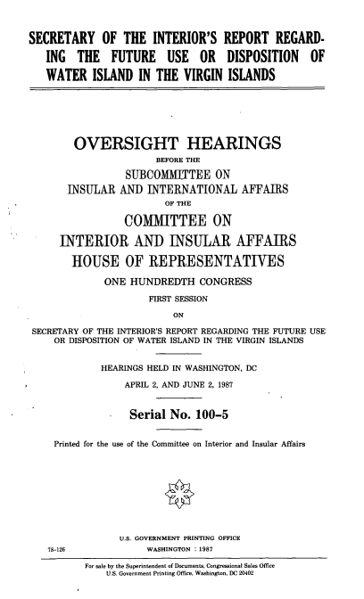 handle is hein.cbhear/sirr0001 and id is 1 raw text is: SECRETARY OF THE INTERIOR'S REPORT REGARD-
ING THE FUTURE USE OR DISPOSITION OF
WATER ISLAND IN THE VIRGIN ISLANDS

OVERSIGHT HEARINGS
BEFORE THE
SUBCOMMITTEE ON
INSULAR AND INTERNATIONAL AFFAIRS
OF THE
COMMITTEE ON
INTERIOR AND INSULAR AFFAIRS
HOUSE OF REPRESENTATIVES
ONE HUNDREDTH CONGRESS
FIRST SESSION
ON
SECRETARY OF THE INTERIOR'S REPORT REGARDING THE FUTURE USE
OR DISPOSITION OF WATER ISLAND IN THE VIRGIN ISLANDS
HEARINGS HELD IN WASHINGTON, DC
APRIL 2, AND JUNE 2, 1987
* Serial No. 100-5
Printed for the use of the Committee on Interior and Insular Affairs
U.S. GOVERNMENT PRINTING OFFICE
78-126            WASHINGTON :1987

For sale by the Superintendent of Documents, Congressional Sales Office
U.S. Government Printing Office, Washington, DC 20402


