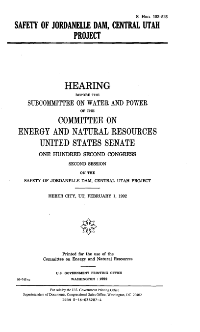 handle is hein.cbhear/sjdld0001 and id is 1 raw text is: S. HRG. 102-526
SAFETY OF JORDANELLE DAM, CENTRAL UTAH
PROJECT
HEARING
BEFORE THE
SUBCOMMITTEE ON WATER AND POWER
OF THE
COMMITTEE ON
ENERGY AND NATURAL RESOURCES
UNITED STATES SENATE
ONE HUNDRED SECOND CONGRESS
SECOND SESSION
ON THE
SAFETY OF JORDANELLE DAM, CENTRAL UTAH PROJECT
HEBER CITY, UT, FEBRUARY 1, 1992
Printed for the use of the
Committee on Energy and Natural Resources
U.S. GOVERNMENT PRINTING OFFICE
53-743               WASHINGTON : 1992
For sale by the U.S. Government Printing Office
Superintendent of Documents, Congressional Sales Office, Washington, DC 20402
ISBN 0-16-038287-4


