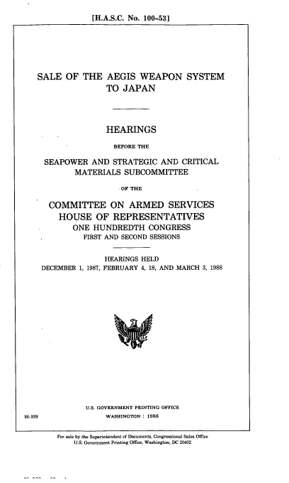 handle is hein.cbhear/slaeg0001 and id is 1 raw text is: [H.A.S.C. No. 100-53]

SALE OF THE AEGIS WEAPON SYSTEM
TO JAPAN
HEARINGS
BEFORE THE
SEAPOWER AND STRATEGIC AND CRITICAL
MATERIALS SUBCOMMITTEE
-OF THE
COMMITTEE ON ARMED SERVICES
HOUSE OF REPRESENTATIVES
ONE HUNDREDTH CONGRESS
FIRST AND SECOND SESSIONS
HEARINGS HELD
DECEMBER 1, 1987, FEBRUARY 4, 18, AND MARCH 3, 1988

U.S. GOVERNMENT PRINTING OFFICE
WASHINGTON : 1988

For sale by the Superintendent of Documents, Congressional Sales Office
U.S. Government Printing Office, Washington, DC 20402

86-939



