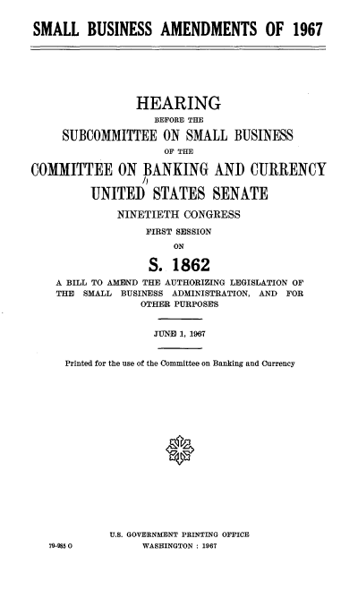 handle is hein.cbhear/slbsasf0001 and id is 1 raw text is: 


SMALL BUSINESS AMENDMENTS OF 1967


                HEARING
                   BEFORE THE

     SUBCOMMITTEE ON SMALL BUSINESS
                     OF THE
COMMITTEE ON BANKING AND CURRENCY
                 /I

         UNITED STATES SENATE

              NINETIETH CONGRESS

                  FIRST SESSION
                      ON

                  S. 1862
    A BILL TO AMEND THE AUTHORIZING LEGISLATION OF
    THE SMALL BUSINESS ADMINISTRATION, AND FOR
                 OTHER PURPOSES


                   JUNE 1, 1967


     Printed for the use of the Committee on Banking and Currency


















            U.S. GOVERNMENT PRINTING OFFICE
   79-9850       WASHINGTON : 1967


