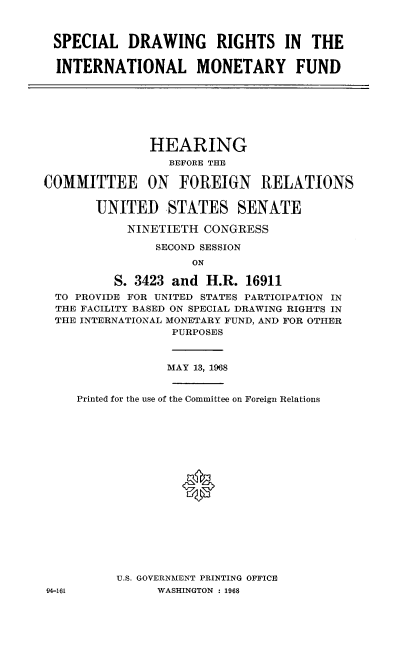 handle is hein.cbhear/sldgrsilmf0001 and id is 1 raw text is: 



SPECIAL DRAWING RIGHTS IN THE

INTERNATIONAL MONETARY FUND


               HEARING
                 BEFORE THE

COMMITTEE ON FOREIGN RELATIONS

       UNITED STATES SENATE

            NINETIETH CONGRESS

               SECOND SESSION
                    ON

          S. 3423 and H.R. 16911
  TO PROVIDE FOR UNITED STATES PARTICIPATION IN
  THE FACILITY BASED ON SPECIAL DRAWING RIGHTS IN
  THE INTERNATIONAL MONETARY FUND, AND FOR OTHER
                  PURPOSES


04-161


            MAY 13, 1968


Printed for the use of the Committee on Foreign Relations










               *







     U.S. GOVERNMENT PRINTING OFFICE
           WASHINGTON : 1968



