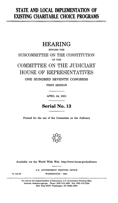 handle is hein.cbhear/sliexp0001 and id is 1 raw text is: STATE AND LOCAL IMPLEMENTATION OF
EXISTING CHARITABLE CHOICE PROGRAMS

HEARING
BEFORE THE
SUBCOVVITTEE ON THE CONSTITUTION
OF THE
COMMITTEE ON THE JUDICIARY
HOUSE OF REPRESENTATIVES
ONE HUNDRED SEVENTH CONGRESS
FIRST SESSION
APRIL 24, 2001
Serial No. 13
Printed for the use of the Committee on the Judiciary
Available via the World Wide Web: http//www.house.gov/judiciary

U.S. GOVERNMENT PRINTING OFFICE
WASHINGTON : 2001

72-145 PS

For sale by the Superintendent of Documents, U.S. Government Printing Office
Internet: bookstore.gpo.gov Phone: (202) 512-1800 Fax: (202) 512-2250
Mail: Stop SSOP, Washington, DC 20402-0001


