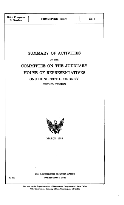 handle is hein.cbhear/smaccmt0001 and id is 1 raw text is: 




100th Congress  COMMITTEE PRINT       No. 4
  2d Session











             SUMMARY OF ACTIVITIES

                           OF THE

         COMMITTEE ON THE JUDICIARY

         HOUSE OF REPRESENTATIVES

              ONE HUNDREDTH CONGRESS
                      SECOND SESSION


MARCH 1988


U.S. GOVERNMENT PRINTING OFFICE
     WASHINGTON: 1988


82-552


For sale by the Superintendent of Documents, Congressional Sales Office
    U.S. Government Printing Office, Washington, DC 20402


