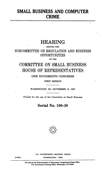 handle is hein.cbhear/smbcc0001 and id is 1 raw text is: SMALL BUSINESS AND COMPUTER
CRIME

HEARING
BEFORE THE
SUBCOMMITTEE ON REGULATION ANT) BUSINESS
OPPORTUNITIES
OF THE
COMMITTEE ON SMALL BUSINESS
HOUSE OF REPRESENTATIVES
ONE HUNDREDTH CONGRESS
FIRST SESSION

83-068--

WASHINGTON, DC, NOVEMBER 16, 1987
Printed for the use of the Committee on Small Business
Serial No. 100-38
U.S. GOVERNMENT PRINTING OFFICE
WASHINGTON : 1988

For sale by the Superintendent of Documents, Congressional Sales Office
U.S. Government Printing Office, Washington, DC 20402


