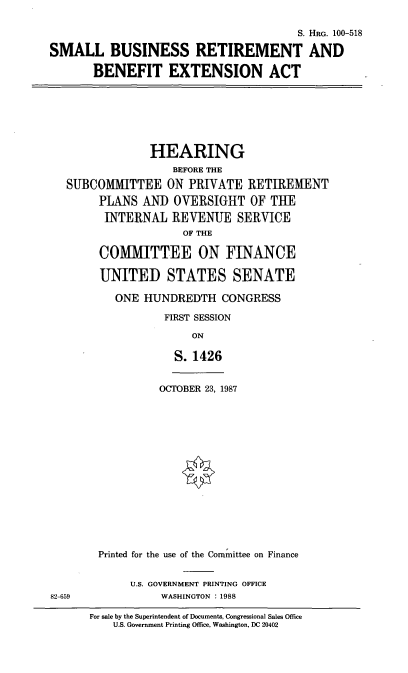 handle is hein.cbhear/smbui0001 and id is 1 raw text is: S. HRG. 100-518
SMALL BUSINESS RETIREMENT AND
BENEFIT EXTENSION ACT

HEARING
BEFORE THE
SUBCOMMITTEE ON PRIVATE RETIREMENT
PLANS AND OVERSIGHT OF THE
INTERNAL REVENUE SERVICE
OF THE
COMMITTEE ON FINANCE
UNITED STATES SENATE
ONE HUNDREDTH CONGRESS
FIRST SESSION
ON
S. 1426

OCTOBER 23, 1987

82-659

Printed for the use of the Committee on Finance
U.S. GOVERNMENT PRINTING OFFICE
WASHINGTON : 1988

For sale by the Superintendent of Documents, Congressional Sales Office
U.S. Government Printing Office, Washington, DC 20402


