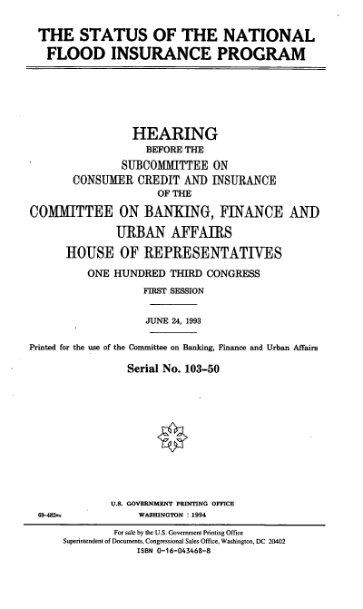 handle is hein.cbhear/snfip0001 and id is 1 raw text is: THE STATUS OF THE NATIONAL
FLOOD INSURANCE PROGRAM

HEARING
BEFORE THE
SUBCOMMITTEE ON
CONSUMER CREDIT AND INSURANCE
OF THE
COMMITTEE ON BANKING, FINANCE AND
URBAN AFFAIRS
HOUSE OF REPRESENTATIVES
ONE HUNDRED THIRD CONGRESS
FIRST SESSION
JUNE 24, 1993
Printed for the use of the Committee on Banking, Finance and Urban Affairs
Serial No. 103-50
U.S. GOVERNMENT PRINTING OFFICE

69-482f

WASHINGTON : 1994

For sale by the U.S. Government Printing Office
Superintendent of Documents, Congressional Sales Office, Washington, DC 20402
ISBN 0-16-043468-8


