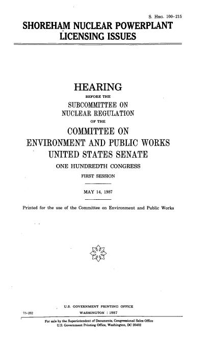 handle is hein.cbhear/snpli0001 and id is 1 raw text is: S. HRG. 100- 215
SHOREHAM NUCLEAR POWERPLANT
LICENSING ISSUES
HEARING
BEFORE THE
SUBCOMMITTEE ON
NUCLEAR REGULATION
OF THE
COMMITTEE ON
ENVIRONMENT AND PUBLIC WORKS
UNITED STATES SENATE
ONE HUNDREDTH CONGRESS
FIRST SESSION
MAY 14, 1987
Printed for the use of the Committee on Environment and Public Works
U.S. GOVERNMENT PRINTING OFFICE
75-282               WASHINGTON 1987
For sale by the Superintendent of Documents, Congressional Sales Office
U.S. Government Printing Office, Washington, DC 20402


