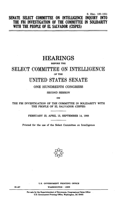 handle is hein.cbhear/snslcmtee0001 and id is 1 raw text is: 



                                               S. HRG. 100-1051
SENATE SELECT COMMITTEE ON INTELLIGENCE INQUIRY INTO
   THE FBI INVESTIGATION OF THE COMMITTEE IN SOLIDARITY
   WITH THE PEOPLE OF EL SALVADOR (CISPES)










                    HEARINGS
                         BEFORE THE

  SELECT COMMITTEE ON INTELLIGENCE
                           OF THE

            UNITED STATES SENATE

               ONE HUNDREDTH CONGRESS

                       SECOND SESSION

                             ON

  THE FBI INVESTIGATION OF THE COMMITTEE IN SOLIDARITY WITH
              THE PEOPLE OF EL SALVADOR (CISPES)


            FEBRUARY 23, APRIL 13, SEPTEMBER 14, 1988


        Printed for the use of the Select Committee on Intelligence


















                  U.S. GOVERNMENT PRINTING OFFICE
   86-467              WASHINGTON : 1989
           For sale by the Superintendent of Documents, Congressional Sales Office
               US. Government Printing Office, Washington, DC 20402


