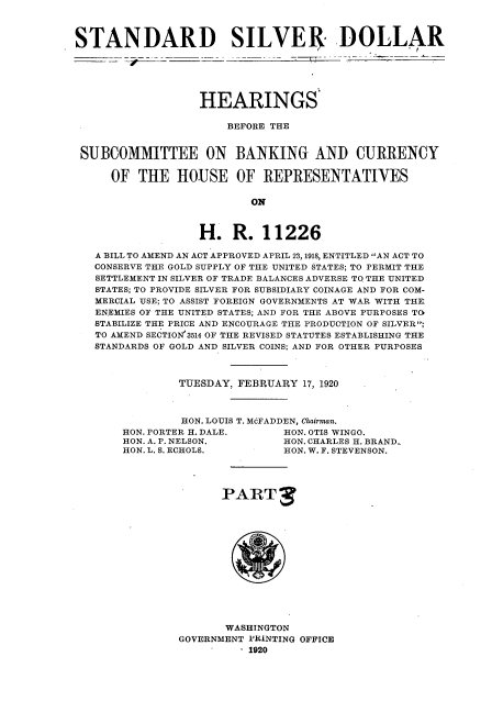 handle is hein.cbhear/snsvda0001 and id is 1 raw text is: 



STANDARD SILVER DOLLAR






                  HEARINGS

                      BEFORE THE


 SUBCOMMITTEE ON BANKING AND CURRENCY

     OF  THE   HOUSE OF REPRESENTATIVES

                          ON



                  H.   R.   11226

   A BILL TO AMEND AN ACT APPROVED APRIL 23, 1918, ENTITLED AN ACT TO
   CONSERVE THE GOLD SUPPLY OF THE UNITED STATES; TO PERMIT THE
   SETTLEMENT IN SILVER OF TRADE BALANCES ADVERSE TO THE UNITED
   STATES; TO PROVIDE SILVER FOR SUBSIDIARY COINAGE AND FOR COM-
   MERCIAL USE; TO ASSIST FOREIGN GOVERNMENTS AT WAR WITH THE
   ENEMIES OF THE UNITED STATES; AND FOR THE ABOVE PURPOSES TO
   STABILIZE THE PRICE AND ENCOURAGE THE PRODUCTION OF SILVER;
   TO AMEND SECTION'3514 OF THE REVISED STATUTES ESTABLISHING THE
   STANDARDS OF GOLD AND SILVER COINS; AND FOR OTHER PURPOSES



               TUESDAY, FEBRUARY  17, 1920



               HON. LOUIS T. McFADDEN, Chairman.
       HON. PORTER H. DALE.    HON. OTIS WINGO.
       HON. A. P. NELSON.      HON. CHARLES H. BRAND.
       HON. L. S. ECHOLS.      HON. W. F. STEVENSON.




                      PARTS














                      WASHINGTON
               GOVERNMENT PRINTING OFFICE
                        . 1920


