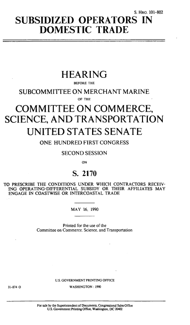 handle is hein.cbhear/sopdt0001 and id is 1 raw text is: S. HRG. 101-802
SUBSIDIZED OPERATORS IN
DOMESTIC TRADE
HEARING
BEFORE THE
SUBCOMMITTEE ON MERCHANT MARINE
OF THE
COMMITTEE ON COMMERCE,
SCIENCE, AND TRANSPORTATION
UNITED STATES SENATE
ONE HUNDRED FIRST CONGRESS
SECOND SESSION
ON
S. 2170
TO PRESCRIBE THE CONDITIONS UNDER WHICH CONTRACTORS RECEIV-
ING OPERATING-DIFFERENTIAL SUBSIDY OR THEIR AFFILIATES MAY
ENGAGE IN COASTWISE OR INTERCOASTAL TRADE
MAY 16, 1990
Printed for the use of the
Committee on Commerce. Science, and Transportation
U.S. GOVERNMENT PRINTING OFFICE
31-874 0             WASHINGTON: 1990
For sale by the Superintendent of Documents. Congressional Sales Office
U.S. Government Printing Office, Washington, DC 20402


