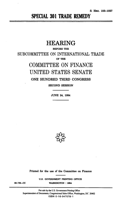 handle is hein.cbhear/spctr0001 and id is 1 raw text is: S. HRG. 103-1027
SPECIAL 301 TRADE REMEDY

HEARING
BEFORE THE
SUBCOMMITTEE ON INTERNATIONAL TRADE
OF THE
CO1VIVIITTEE ON FINANCE
UNITED STATES SENATE
ONE HUNDRED THIRD CONGRESS
SECOND SESSION
JUNE 24, 1994

88-739--CC

Printed for the use of the Committee on Finance
U.S. GOVERNMENT PRINTING OFFICE
WASHINGTON : 1994

For sale by the U.S. Government Printing Office
Superintendent of Documents, Congressional Sales Office, Washington, DC 20402
ISBN 0-16-047078-1


