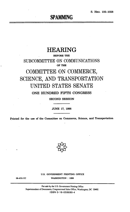 handle is hein.cbhear/spmg0001 and id is 1 raw text is: S. HRG. 105-1028
SPAMMING

HEARING
BEFORE THE
SUBCOMMITTEE ON COMMUNICATIONS
OF THE
COMMITTEE ON COMMERCE,.
SCIENCE, AND TRANSPORTATION
UNITED STATES SENATE
ONE HUNDRED FIFTH CONGRESS
SECOND SESSION
JUNE 17, 1998
Printed for the use of the Committee on Commerce, Science, and Transportation

58-675 CC

U.S. GOVERNMENT PRINTING OFFICE
WASHINGTON : 1999

For sale by the U.S. Government Printing Office
Superintendent of Documents, Congressional Sales Office, Washington, DC 20402
ISBN 0-16-059690-4


