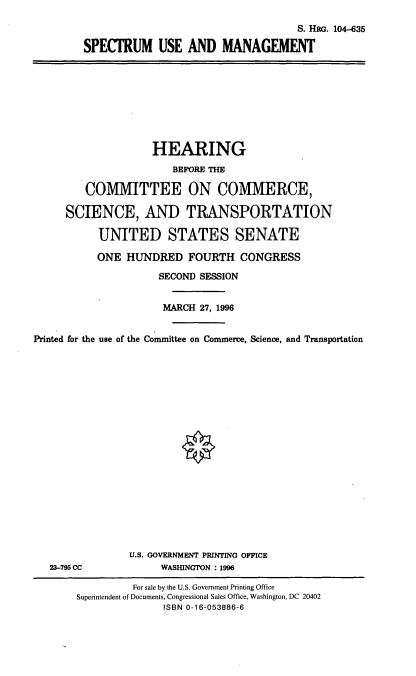 handle is hein.cbhear/spmgm0001 and id is 1 raw text is: S. HRG. 104-635
SPECTRUM USE AND MANAGEMENT

HEARING
BEFORE THE
COMMITTEE ON COMMERCE,
SCIENCE, AND TRANSPORTATION
UNITED STATES SENATE
ONE HUNDRED FOURTH CONGRESS
SECOND SESSION
MARCH 27, 1996
Printed for the use of the Committee on Commerce, Science, and Transportation
0

23-795 CC

U.S. GOVERNMENT PRINTING OFFICE
WASHINGTON : 1996

For sale by the U.S. Government Printing Office
Superintendent of Documents, Congressional Sales Office, Washington, DC 20402
ISBN 0-16-053886-6



