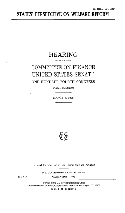handle is hein.cbhear/spwlfr0001 and id is 1 raw text is: S. HRG. 104-339
STATES' PERSPECTIVE ON WELFARE REFORM

HEARING
BEFORE THE
COMMITTEE ON FINANCE
UNITED STATES SENATE
ONE HUNDRED FOURTH CONGRESS
FIRST SESSION
MARCH 8, 1995

21-617 CC

Printed for the use of the Committee on Finance
U.S. GOVERNMENT PRINTING OFFICE
WASHINGTON : 1995

For sale by the U.S. Government Printing Office
Superintendent of Documents, Congressional Sales Office, Washington, DC 20402
ISBN 0-16-052297-8



