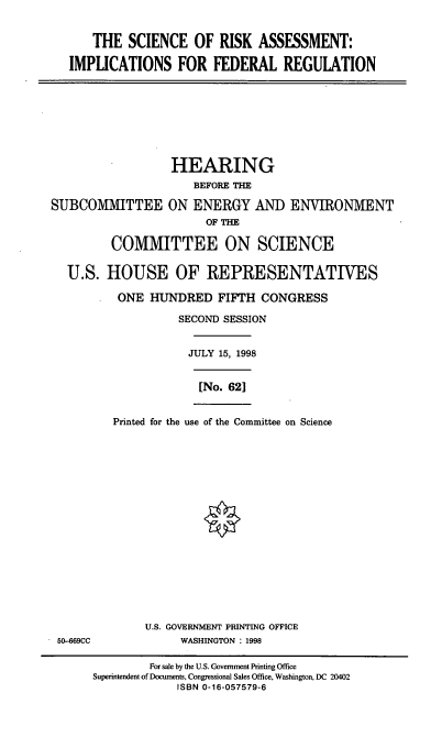 handle is hein.cbhear/sraifr0001 and id is 1 raw text is: THE SCIENCE OF RISK ASSESSMENT:
IMPLICATIONS FOR FEDERAL REGULATION
HEARING
BEFORE THE
SUBCOMMITTEE ON ENERGY AND ENVIRONMENT
OF THE
COMMITTEE ON SCIENCE
U.S. HOUSE OF REPRESENTATIVES
ONE HUNDRED FIFTH CONGRESS
SECOND SESSION
JULY 15, 1998
[No. 621
Printed for the use of the Committee on Science
U.S. GOVERNMENT PRINTING OFFICE
50-669CC              WASHINGTON : 1998
For sale by the U.S. Government Printing Office
Superintendent of Documents, Congressional Sales Office, Washington, DC 20402
ISBN 0-16-057579-6


