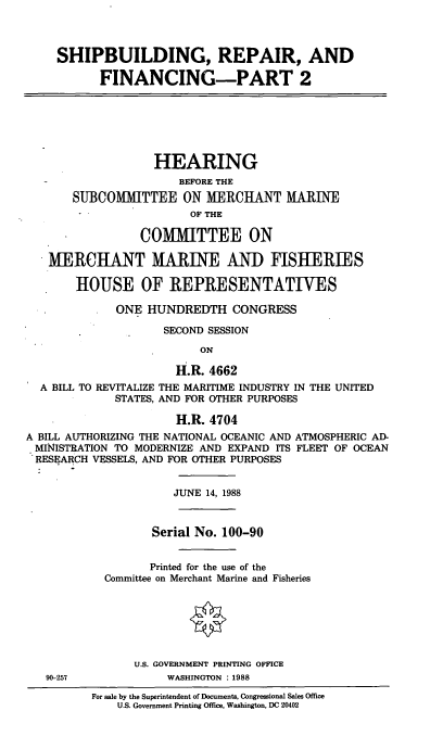 handle is hein.cbhear/srfp0001 and id is 1 raw text is: SHIPBUILDING, REPAIR, AND
FINANCING-PART 2
HEARING
BEFORE THE
SUBCOMMITTEE ON MERCHANT MARINE
OF THE
COMMITTEE ON
MERCHANT MARINE AND FISHERIES
HOUSE OF REPRESENTATIVES
ONE HUNDREDTH CONGRESS
SECOND SESSION
ON
H.R. 4662
A BILL TO REVITALIZE THE MARITIME INDUSTRY IN THE UNITED
STATES, AND FOR OTHER PURPOSES
H.R. 4704
A BILL AUTHORIZING THE NATIONAL OCEANIC AND ATMOSPHERIC AD-
MINISTRATION TO MODERNIZE AND EXPAND ITS FLEET OF OCEAN
RESEARCH VESSELS, AND FOR OTHER PURPOSES
JUNE 14, 1988
Serial No. 100-90
Printed for the use of the
Committee on Merchant Marine and Fisheries
U.S. GOVERNMENT PRINTING OFFICE
90-257             WASHINGTON : 1988

For sale by the Superintendent of Documents, Congressional Sales Office
U.S. Government Printing Office, Washington, DC 20402


