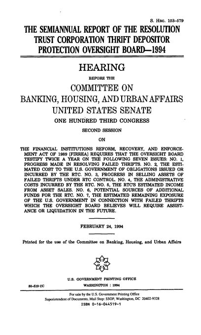 handle is hein.cbhear/srrtc0001 and id is 1 raw text is: S. HRo. 103--579
THE SEMIANNUAL REPORT OF THE RESOLUTION
TRUST CORPORATION THRIFT DEPOSITOR
PROTECTION OVERSIGHT BOARD-1994
HEARING
BEFORE THE
COM1V[ITTEE ON
BANKING, HOUSING, AND URBAN AFFAIRS
UNITED STATES SENATE
ONE HUNDRED THIRD CONGRESS
SECOND SESSION
ON
THE FINANCIAL INSTITUTIONS REFORM, RECOVERY, AND ENFORCE-
MENT ACT OF 1989 [FIRREA] REQUIRES THAT THE OVERSIGHT BOARD
TESTIFY TWICE A YEAR ON THE FOLLOWING SEVEN ISSUES: NO. 1,
PROGRESS MADE IN RESOLVING FAILED THRIFTS. NO. 2, THE ESTI-
MATED COST TO THE U.S. GOVERNMENT OF OBLIGATIONS ISSUED OR
INCURRED BY THE RTC. NO. 3, PROGRESS IN SELLING ASSETS OF
FAILED THRIFTS UNDER RTC CONTROL. NO. 4, THE ADMINISTRATIVE
COSTS INCURRED BY THE RTC. NO. 5, THE RTC'S ESTIMATED INCOME
FROM ASSET SALES. NO. 6, POTENTIAL SOURCES OF ADDITIONAL
FUNDS FOR THE RTC. NO. 7, THE ESTIMATED REMAINING EXPOSURE
OF THE U.S. GOVERNMENT IN CONNECTION WITH FAILED THRIFTS
WHICH THE OVERSIGHT BOARD BELIEVES WILL REQUIRE ASSIST-
ANCE OR LIQUIDATION IN THE FUTURE.
FEBRUARY 24, 1994
Printed for the use of the Committee on Banking, Housing, and Urban Affairs
U.S. GOVERNMENT PRINTING OFFICE
80-519 CC          WASHINGTON : 1994
For sale by the U.S. Government Printing Office
Superintendent of Documents, Mail Stop: SSOP, Washington, DC 20402-9328
ISBN 0-16-044519-1


