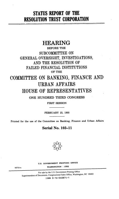handle is hein.cbhear/srrtcr0001 and id is 1 raw text is: 


             STATUS REPORT OF THE
        RESOLUTION TRUST CORPORATION





                  HEARING
                    BEFORE THE
                SUBCOMMITTEE ON
     GENERAL OVERSIGHT, INVESTIGATIONS,
             AND THE RESOLUTION OF
         FAILED FINANCIAL INSTITUTIONS
                      OF THE

COMMITTEE ON BANKING, FINANCE AND
               URBAN AFFAIRS

      HOUSE OF REPRESENTATIVES
          ONE HUNDRED THIRD CONGRESS
                    FIRST SESSION

                    FEBRUARY 23, 1993

Printed for the use of the Committee on Banking, Finance and Urban Affairs

                  Serial No. 103-11








               U.S. GOVERNMENT PRINTING OFFICE
   64741=           WASHINGTON : 1993
               For sale by the U.S. Government Printing Office
      Superintendent of Documents, Congressional Sales Office, Washington, DC 20402
                   ISBN 0-16-040874-1



