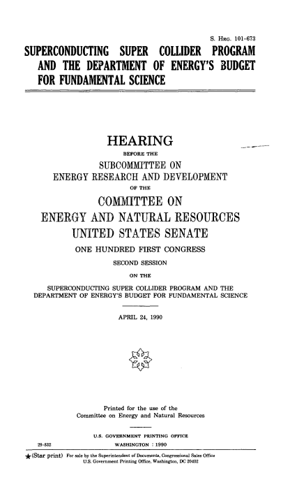 handle is hein.cbhear/sscpdoeb0001 and id is 1 raw text is: 




                                           S. HRG. 101-673

SUPERCONDUCTING SUPER COLLIDER PROGRAM

   AND   THE  DEPARTMENT OF ENERGY'S BUDGET

   FOR  FUNDAMENTAL SCIENCE


                 HEARING
                     BEFORE THE

               SUBCOMMITTEE ON
    ENERGY   RESEARCH AND DEVELOPMENT
                      OF THE

               COMMITTEE ON

  ENERGY AND NATURAL RESOURCES

         UNITED STATES SENATE

         ONE  HUNDRED   FIRST CONGRESS

                  SECOND SESSION

                      ON THE

   SUPERCONDUCTING SUPER COLLIDER PROGRAM AND THE
DEPARTMENT OF ENERGY'S BUDGET FOR FUNDAMENTAL SCIENCE


          APRIL 24, 1990












      Printed for the use of the
Committee on Energy and Natural Resources


    U.S. GOVERNMENT PRINTING OFFICE
         WASHINGTON : 1990


*(Star print) For sale by the Superintendent of Documents, Congressional Sales Office
             U.S. Government Printing Office, Washington, DC 20402


29-832


