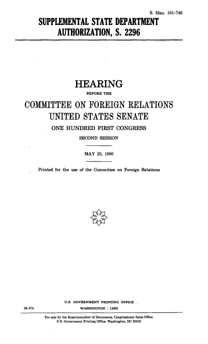 handle is hein.cbhear/ssdepta0001 and id is 1 raw text is: S. HRG. 101-746
SUPPLEMENTAL STATE DEPARTMENT
AUTHORIZATION, S. 2296

HEARING
BEFORE THE
COMMITTEE ON FOREIGN RELATIONS
UNITED STATES SENATE
ONE HUNDRED FIRST CONGRESS
SECOND SESSION
MAY 23, 1990
Printed for the use of the Committee on Foreign Relations

U.S. GOVERNMENT PRINTING OFFICE
WASHINGTON :1990

30-574

For sale by the Superintendent of Documents, Congressional Sales Office
U.S. Government Printing Office, Washington, DC 20402


