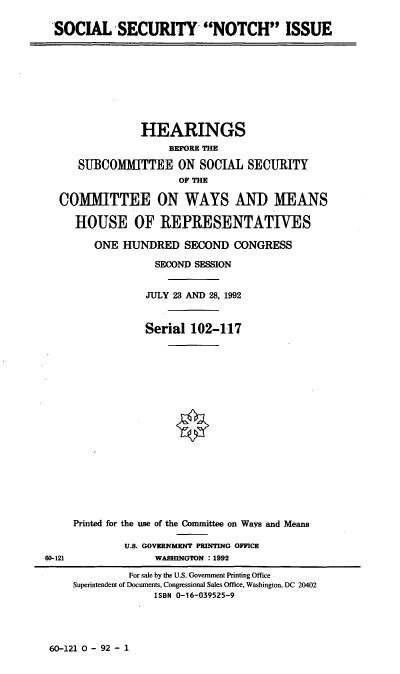 handle is hein.cbhear/ssecni0001 and id is 1 raw text is: SOCIAL SECURITY NOTCH ISSUE
HEARINGS
BEFORE THE
SUBCOMMITTEE ON SOCIAL SECURITY
OF THE
COMMITTEE ON WAYS AND MEANS
HOUSE OF REPRESENTATIVES
ONE HUNDRED SECOND CONGRESS
SECOND SESSION
JULY 23 AND 28, 1992
Serial 102-117
Printed for the use of the Committee on Ways and Means
U.S. GOVERNMENT PRINTING OFFICE
60-121               WASHINGTON : 1992
For sale by the U.S. Government Printing Office
Superintendent of Documents, Congressional Sales Office, Washington, DC 20402
ISBN 0-16-039525-9

60-121 0 - 92 - 1


