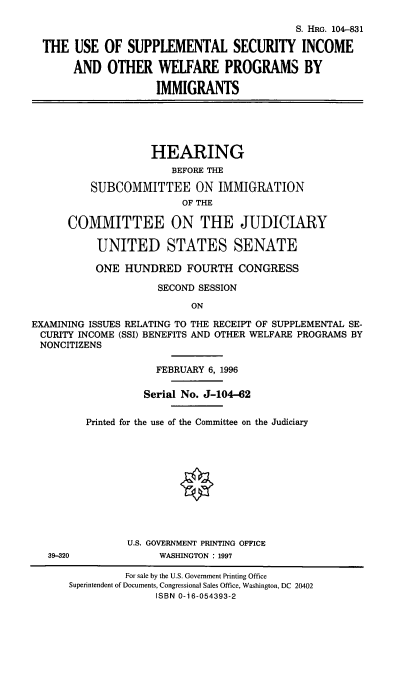 handle is hein.cbhear/ssiwpi0001 and id is 1 raw text is: S. HRG. 104-831
THE USE OF SUPPLEMENTAL SECURITY INCOME
AND OTHER WELFARE PROGRAMS BY
IMMIGRANTS

HEARING
BEFORE THE
SUBCOMMITTEE ON IMMIGRATION
OF THE
COMMITTEE ON THE JUDICIARY
UNITED STATES SENATE
ONE HUNDRED FOURTH CONGRESS
SECOND SESSION
ON
EXAMINING ISSUES RELATING TO THE RECEIPT OF SUPPLEMENTAL SE-
CURITY INCOME (SSI) BENEFITS AND OTHER WELFARE PROGRAMS BY
NONCITIZENS

39-320

FEBRUARY 6, 1996
Serial No. J-104-62
Printed for the use of the Committee on the Judiciary
U.S. GOVERNMENT PRINTING OFFICE
WASHINGTON : 1997

For sale by the U.S. Government Printing Office
Superintendent of Documents, Congressional Sales Office, Washington, DC 20402
ISBN 0-16-054393-2


