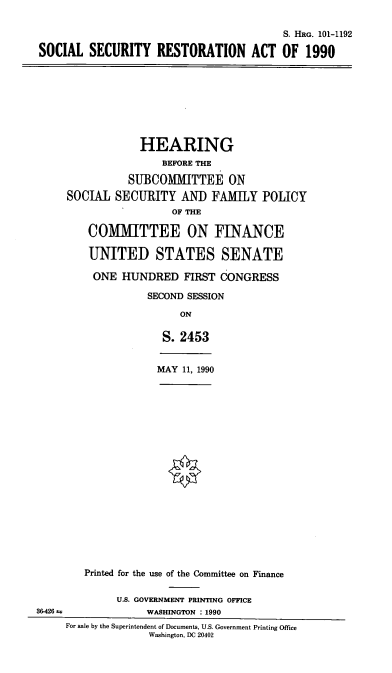 handle is hein.cbhear/ssresta0001 and id is 1 raw text is: S. HRG. 101-1192
SOCIAL SECURITY RESTORATION ACT OF 1990
HEARING
BEFORE THE
SUBCOMMITTEE ON
SOCIAL SECURITY AND FAMILY POLICY
OF THE
0OM1IMITTEE ON FINANCE
UNITED STATES SENATE
ONE HUNDRED FIRST CONGRESS
SECOND SESSION
ON
S. 2453
MAY 11, 1990
Printed for the use of the Committee on Finance
U.S. GOVERNMENT PRINTING OFFICE
36-426               WASHINGTON : 1990
For sale by the Superintendent of Documents, U.S. Government Printing Office
Washington, DC 20402


