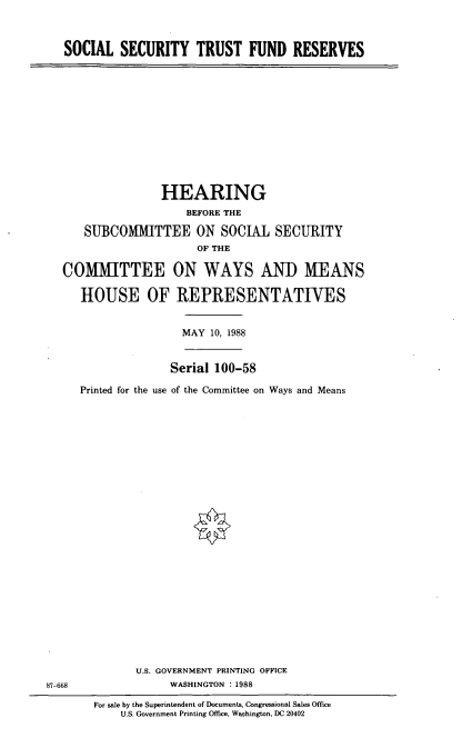 handle is hein.cbhear/sstf0001 and id is 1 raw text is: SOCIAL SECURITY TRUST FUND RESERVES

HEARING
BEFORE THE
SUBCOM1fTTEE ON SOCIAL SECURITY
OF THE
COMMITTEE ON WAYS AND MEANS
HOUSE OF REPRESENTATIVES

MAY 10, 1988

Serial 100-58
Printed for the use of the Committee on Ways and Means

U.S. GOVERNMENT PRINTING OFFICE
WASHINGTON :1988

For sale by the Superintendent of Documents, Congressional Sales Office
U.S. Government Printing Office, Washington, DC 20402

87-668


