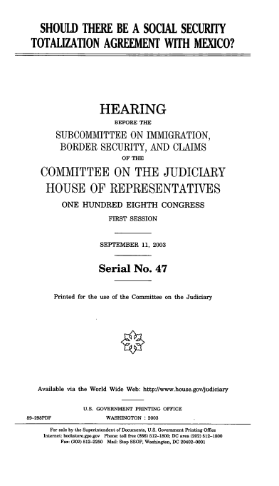 handle is hein.cbhear/sstta0001 and id is 1 raw text is: SHOULD THERE BE A SOCIAL SECURITY
TOTALIZATION AGREEMENT WITH MEXICO?

HEARING
BEFORE THE
SUBCOMMITTEE ON IMMIGRATION,
BORDER SECURITY, AND CLAIMS
OF THE
COMMITTEE ON THE JUDICIARY
HOUSE OF REPRESENTATIVES
ONE HUNDRED EIGHTH CONGRESS
FIRST SESSION
SEPTEMBER 11, 2003
Serial No. 47
Printed for the use of the Committee on the Judiciary
Available via the World Wide Web: http:/www.house.gov/judiciary

89-298PDF

U.S. GOVERNMENT PRINTING OFFICE
WASHINGTON : 2003

For sale by the Superintendent of Documents, U.S. Government Printing Office
Internet: bookstore.gpo.gov Phone: toll free (866) 512-1800; DC area (202) 512-1800
Fax: (202) 512-2250 Mail: Stop SSOP, Washington, DC 20402-0001


