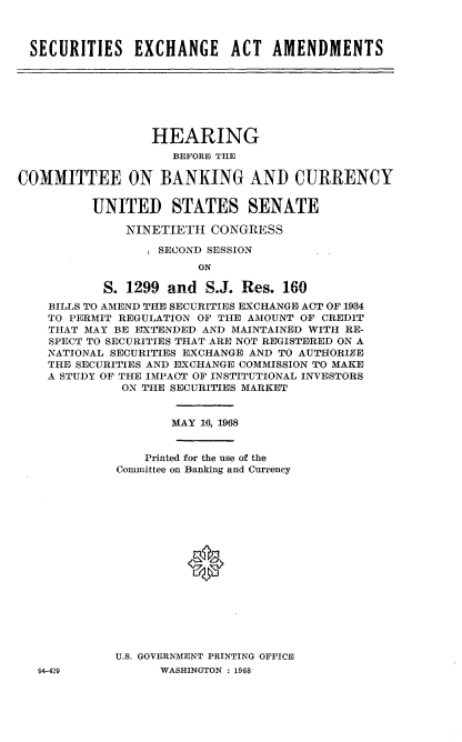 handle is hein.cbhear/ssxgata0001 and id is 1 raw text is: 



SECURITIES EXCHANGE ACT AMENDMENTS


                  HEARING
                    BEFORE THE

COMMITTEE ON BANKING AND CURRENCY


          UNITED STATES SENATE

              NINETIETH  CONGRESS

                  SECOND SESSION
                        ON

           S. 1299  and  S.J. Res. 160
    BILLS TO AMEND THE SECURITIES EXCHANGE ACT OF 1934
    TO PERMIT REGULATION OF THE AMOUNT OF CREDIT
    THAT MAY BE EXTENDED AND MAINTAINED WITH RE-
    SPECT TO SECURITIES THAT ARE NOT REGISTERED ON A
    NATIONAL SECURITIES EXCHANGE AND TO AUTHORIZE
    THE SECURITIES AND EXCHANGE COMMISSION TO MAKE
    A STUDY OF THE IMPACT OF INSTITUTIONAL INVESTORS
              ON THE SECURITIES MARKET


                    MAY 16, 1968


                 Printed for the use of the
             Committee on Banking and Currency

















             U.S. GOVERNMENT PRINTING OFFICE


94-429


WASHINGTON : 1968


