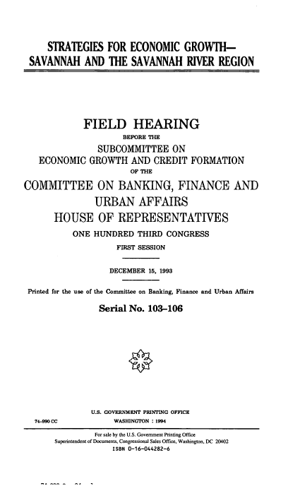 handle is hein.cbhear/staecg0001 and id is 1 raw text is: STRATEGIES FOR ECONOMIC GROWTH-
SAVANNAH AND THE SAVANNAH RIVER REGION

FIELD HEARING
BEFORE THE
SUBCOMMITTEE ON
ECONOMIC GROWTH AND CREDIT FORMATION
OF THE
COMMITTEE ON BANKING, FINANCE AND
URBAN AFFAIRS
HOUSE OF REPRESENTATIVES
ONE HUNDRED THIRD CONGRESS
FIRST SESSION
DECEMBER 15, 1993
Printed for the use of the Committee on Banking, Finance and Urban Affairs
Serial No. 103-106
U.S. GOVERNMENT PRINTING OFFICE

74-990 CC

WASHINGTON : 1994

For sale by the U.S. Government Printing Office
Superintendent of Documents, Congressional Sales Office, Washington, DC 20402
ISBN 0-16-044282-6


