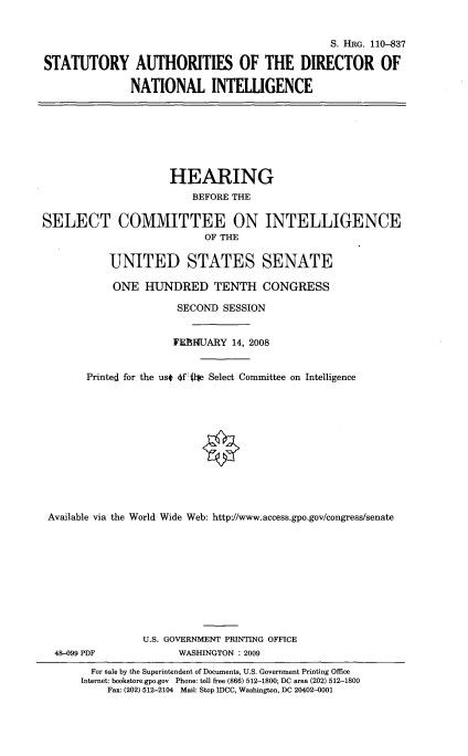 handle is hein.cbhear/stauthd0001 and id is 1 raw text is: 


                                               S. HRG. 110-837

STATUTORY AUTHORITIES OF THE DIRECTOR OF

               NATIONAL INTELLIGENCE







                     HEARING
                         BEFORE THE

SELECT COMMITTEE ON INTELLIGENCE
                           OF THE

           UNITED STATES SENATE

           ONE HUNDRED TENTH CONGRESS

                      SECOND SESSION


                      WEBRIUARY 14, 2008


       Printed for the ust 014l~e Select Committee on Intelligence












 Available via the World Wide Web: http'//www.access.gpo.gov/congress/senate










                 U.S. GOVERNMENT PRINTING OFFICE
  48-099 PDF          WASHINGTON : 2009
        For sale by the Superintendent of Documents, US. Government Printing Office
      Internet: bookstore.gpo.gov Phone: toll free (866) 512-1800; DC area (202) 512-1800
           Fax: (202) 512-2104 Mail: Stop IDCC, Washington, DC 20402-0001


