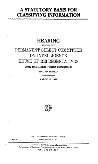 handle is hein.cbhear/stbcyi0001 and id is 1 raw text is: A STATUTORY BASIS FOR
CLASSIFYING INFORMATION

HEARING
BEFORE THE
PERMANENT SELECT COMMITTEE
ON INTELLIGENCE
HOUSE OF REPRESENTATIVES
ONE HUNDRED THIRD CONGRESS
SECOND SESSION
MARCH 16, 1994

U.S. GOVERNMENT PRINTING OFFICE
WASHINGTON : 1995

83-616

' For sale by the U.S. Government Printing Office
Superintendent of Documents, Congressional Sales Office, Washington, DC 20402
ISBN 0-16-046590-7


