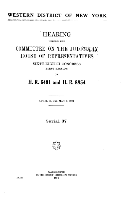 handle is hein.cbhear/stcty0001 and id is 1 raw text is: 



DISTRICT   OF   NEW   YORK


           HEARING
             BEFORE THE

COMMITTEE ON THE JUI)BIMX

  HOUSE   OF REPRESENTATIVES

       SIXTY-EIGHTH CONGRESS
            FIRST SESSION

                ON

     H. R. 6491 and H. R. 8854


101182


APRIL 26, AND MAY 9, 1924





    Serial 37














    WASHINGTON
GOVERNMENT PRINTING OFFICE
       1924


WESTERN


