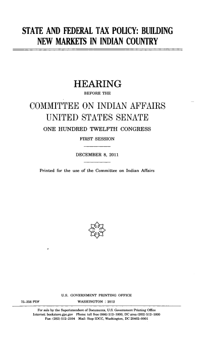 handle is hein.cbhear/stfdrltx0001 and id is 1 raw text is: 





STATE AND FEDERAL TAX POLICY: BUILDING

     NEW MARKETS IN INDIAN COUNTRY


                HEARING
                   BEFORE THE


COMMITTEE ON INDIAN AFFAIRS

      UNITED STATES SENATE

      ONE HUNDRED TWELFTH CONGRESS

                  FIRST SESSION


Printed for the


DECEMBER 8, 2011


use of the Committee on Indian Affairs


              U.S. GOVERNMENT PRINTING OFFICE
75-356 PDF          WASHINGTON : 2012

      For sale by the Superintendent of Documents, U.S. Government Printing Office
    Internet: bookstore.gpo.gov Phone: toll free (866) 512-1800; DC area (202) 512-1800
        Fax: (202) 512-2104 Mail: Stop IDCC, Washington, DC 20402-0001


