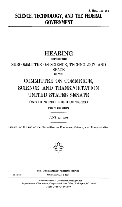 handle is hein.cbhear/stfedgv0001 and id is 1 raw text is: S. HRG. 103-3
SCIENCE, TECHNOLOGY, AND THE FEDERAL
GOVERNMENT
HEARING
BEFORE THE
SUBCOMMITTEE ON SCIENCE, TECHNOLOGY, AND
SPACE
OF THE
COMMITTEE ON COMMERCE,
SCIENCE, AND TRANSPORTATION
UNITED STATES SENATE
ONE HUNDRED THIRD CONGRESS
FIRST SESSION
JUNE 22, 1993
Printed for the use of the Committee on Commerce, Science, and Transportation
U.S. GOVERNMENT PRINTING OFFICE
69-724cc        WASHINGTON : 1994

For sale by the U.S. Government Printing Office
Superintendent of Documents, Congressional Sales Office, Washington, DC 20402
ISBN 0-16-043445-9


