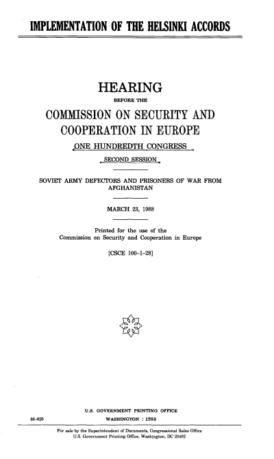 handle is hein.cbhear/stfhaacf0001 and id is 1 raw text is: IMPLEMENTATION OF THE HELSINKI ACCORDS

HEARING
BEFORE THE
COMMISSION ON SECURITY AND
COOPERATION IN EUROPE
,ONE HUNDREDTH CONGRESS
SECONDSESSION
SOVIET ARMY DEFECTORS AND PRISONERS OF WAR FROM
AFGHANISTAN
MARCH 23, 1988
Printed for the use of the
Commission on Security and Cooperation in Europe
[CSCE 100-1-28]

86-020

U.S. GOVERNMENT PRINTING OFFICE
WASHINGTON : 1988
For sale by the Superintendent of Documents, Congressional Sales Office
U.S. Government Printing Office, Washington, DC 20402



