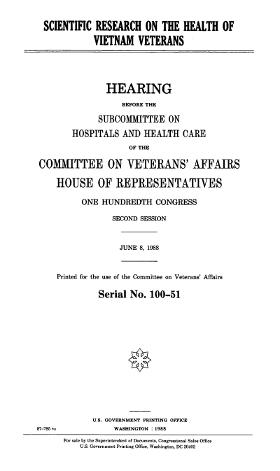 handle is hein.cbhear/stfhaacg0001 and id is 1 raw text is: SCIENTIFIC RESEARCH ON THE HEALTH OF
VIETNAM VETERANS

HEARING
BEFORE THE
SUBCOMMITTEE ON
HOSPITALS AND HEALTH CARE
OF THE
COMITTEE ON VETERANS' AFFAIRS
HOUSE OF REPRESENTATIVES
ONE HUNDREDTH CONGRESS
SECOND SESSION

JUNE 8, 1988

Printed for the use of the Committee on Veterans' Affairs
Serial No. 100-51

U.S. GOVERNMENT PRINTING OFFICE
WASHINGTON :1988
For sale by the Superintendent of Documents, Congressional Sales Office
U.S. Government Printing Office, Washington, DC 20402

87-795


