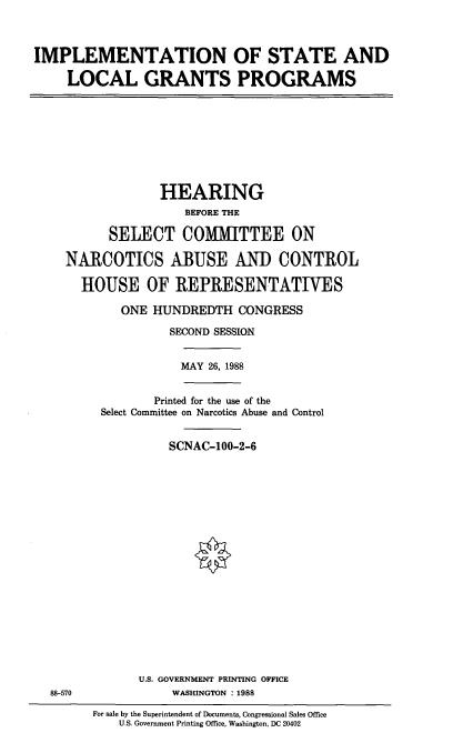 handle is hein.cbhear/stfhaack0001 and id is 1 raw text is: IMPLEMENTATION OF STATE AND
LOCAL GRANTS PROGRAMS

HEARING
BEFORE THE
SELECT COMMITTEE ON
NARCOTICS ABUSE AND CONTROL
HOUSE OF REPRESENTATIVES
ONE HUNDREDTH CONGRESS
SECOND SESSION

MAY 26, 1988

Printed for the use of the
Select Committee on Narcotics Abuse and Control
SCNAC-100-2-6

U.S. GOVERNMENT PRINTING OFFICE
WASHINGTON : 1988

88-570

For sale by the Superintendent of Documents, Congressional Sales Office
U.S. Government Printing Office, Washington, DC 20402


