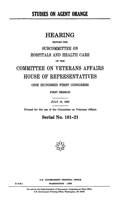 handle is hein.cbhear/stfhaacp0001 and id is 1 raw text is: STUDIES ON AGENT ORANGE

HEARING
BEFORE THE
SUBCOMMITTEE ON
HOSPITALS ANI) HEALTH CAlE
OF THE
COMMITTEE ON VETERANS AFFAIRS
HOUSE OF REPRESENTATIVES
ONE HUNDRED FIRST CONGRESS
FIRST SESSION
JULY 10, 1989
Printed for the use of the Committee on Veterans Affairs
Serial No. 101-21

21-414u

U.S. GOVERNMENT PRINTING OFFICE
WASHINGTON : 1989
For sale by the Superintendent of Documents, Congressional Sales Office
U.S. Government Printing Office, Washington, DC 20402


