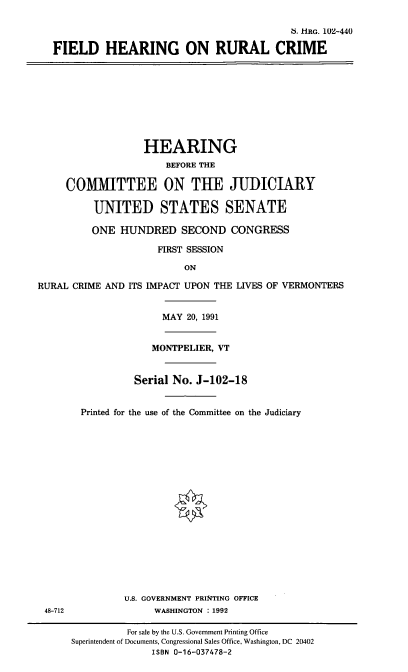 handle is hein.cbhear/stfhaacq0001 and id is 1 raw text is: 6. 111G. 102-440
FIELD HEARING ON RURAL CRIME

HEARING
BEFORE THE
COMMITTEE ON THE JUDICIARY
UNITED STATES SENATE
ONE HUNDRED SECOND CONGRESS
FIRST SESSION
ON
RURAL CRIME AND ITS IMPACT UPON THE LIVES OF VERMONTERS
MAY 20, 1991
MONTPELIER, VT
Serial No. J-102-18

48-712

Printed for the use of the Committee on the Judiciary
U.S. GOVERNMENT PRINTING OFFICE
WASHINGTON :1992

For sale by the U.S. Government Printing Office
Superintendent of Documents, Congressional Sales Office, Washington, DC 20402
ISBN 0-16-037478-2


