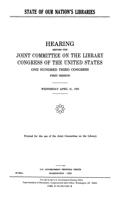 handle is hein.cbhear/stfhaacx0001 and id is 1 raw text is: STATE OF OUR NATION'S LIBRARIES

HEARING
BEFORE THE
JOINT COMMITTEE ON THE LIBRARY
CONGRESS OF THE UNITED STATES
ONE HUNDRED THIRD CONGRESS
FIRST SESSION
WEDNESDAY APRIL 21, 1993
Printed for the use of the Joint Committee on the Library

U.S. GOVERNMENT PRINTING OFFICE
WASHINGTON :1993

For sale by the U.S. Government Printing Office
Superintendent of Documents, Congressional Sales Office, Washington, DC 20402
ISBN 0-16-041462-8

69-928±


